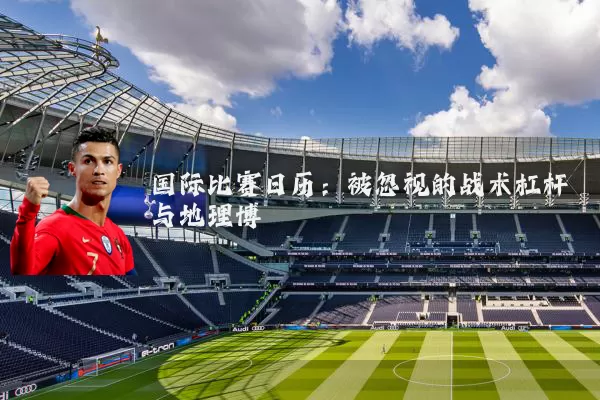 国际比赛日历：被忽视的战术杠杆与地理博弈